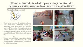 Como utilizar destes dados para avançar o nível de
leitura e escrita, associando o lúdico e a matemática?
Atividade não presencial:
• Trazer uma proposta de aula já realizada
para apresentar, refletindo sobre os
seguintes ítens associado ao relatório
feito no 1º encontro: Houve planejamento
lúdico? Trabalho foi colaborativo? Quais
estratégias diferenciadas ao alunos com
mais dificuldades? Está relacionado a uma
SD?
ou
• Propor uma atividade matemática lúdica
levando em consideração o texto
estudado para compartilhar a experiência
no próximo encontro.
 
