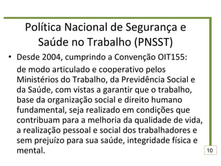 Política Nacional de Segurança e Saúde no Trabalho (PNSST) Desde 2004, cumprindo a Convenção OIT155:  de modo articulado e cooperativo pelos Ministérios do Trabalho, da Previdência Social e da Saúde, com vistas a garantir que o trabalho, base da organização social e direito humano fundamental, seja realizado em condições que contribuam para a melhoria da qualidade de vida, a realização pessoal e social dos trabalhadores e sem prejuízo para sua saúde, integridade física e mental.  10 
