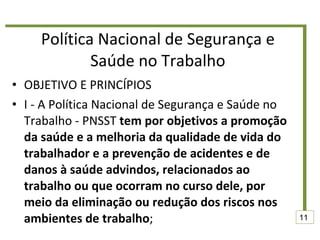Política Nacional de Segurança e Saúde no Trabalho OBJETIVO E PRINCÍPIOS  I - A Política Nacional de Segurança e Saúde no Trabalho - PNSST  tem por objetivos a promoção da saúde e a melhoria da qualidade de vida do trabalhador e a prevenção de acidentes e de danos à saúde advindos, relacionados ao trabalho ou que ocorram no curso dele, por meio da eliminação ou redução dos riscos nos ambientes de trabalho ;  11 