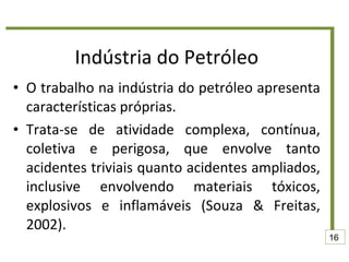 Indústria do Petróleo O trabalho na indústria do petróleo apresenta características próprias.  Trata-se de atividade complexa, contínua, coletiva e perigosa, que envolve tanto acidentes triviais quanto acidentes ampliados, inclusive envolvendo materiais tóxicos, explosivos e inflamáveis (Souza & Freitas, 2002). 16 
