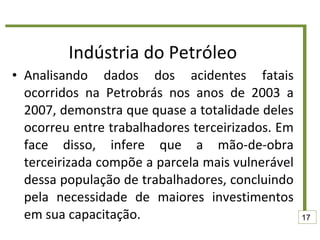 Indústria do Petróleo Analisando dados dos acidentes fatais ocorridos na Petrobrás nos anos de 2003 a 2007, demonstra que quase a totalidade deles ocorreu entre trabalhadores terceirizados. Em face disso, infere que a mão-de-obra terceirizada compõe a parcela mais vulnerável dessa população de trabalhadores, concluindo pela necessidade de maiores investimentos em sua capacitação. 17 