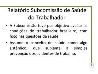 Relatório Subcomissão de Saúde do Trabalhador A Subcomissão teve por objetivo avaliar as condições do trabalhador brasileiro, com foco nas questões da saúde Assume o conceito de saúde como algo sistêmico, que suplanta a simples prevenção dos acidentes de trabalho. 2 