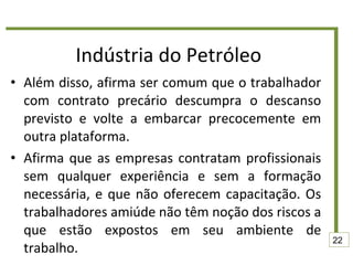 Indústria do Petróleo Além disso, afirma ser comum que o trabalhador com contrato precário descumpra o descanso previsto e volte a embarcar precocemente em outra plataforma. Afirma que as empresas contratam profissionais sem qualquer experiência e sem a formação necessária, e que não oferecem capacitação. Os trabalhadores amiúde não têm noção dos riscos a que estão expostos em seu ambiente de trabalho. 22 