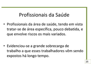 Profissionais da Saúde Profissionais da área de saúde, tendo em vista tratar-se de área específica, pouco debatida, e que envolve riscos os mais variados. Evidenciou-se a grande sobrecarga de trabalho a que esses trabalhadores vêm sendo expostos há longo tempo. 25 