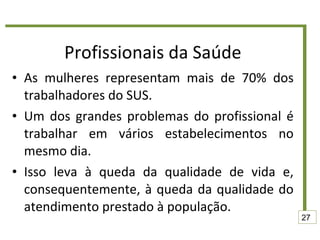 Profissionais da Saúde As mulheres representam mais de 70% dos trabalhadores do SUS.  Um dos grandes problemas do profissional é trabalhar em vários estabelecimentos no mesmo dia.  Isso leva à queda da qualidade de vida e, consequentemente, à queda da qualidade do atendimento prestado à população. 27 