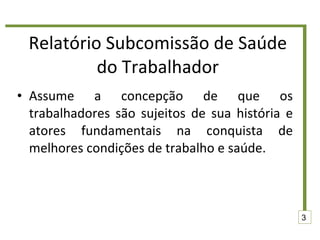 Relatório Subcomissão de Saúde do Trabalhador Assume a concepção de que os trabalhadores são sujeitos de sua história e atores fundamentais na conquista de melhores condições de trabalho e saúde. 3 