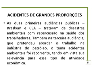 ACIDENTES DE GRANDES PROPORÇÕES As duas primeiras audiências públicas – Braskem e CSA – trataram de desastres ambientais com repercussão na saúde dos trabalhadores. Também na terceira audiência, que pretendeu abordar o trabalho na indústria do petróleo, o tema acidentes ambientais foi recorrente, tendo em vista sua relevância para esse tipo de atividade econômica. 31 