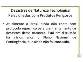 Desastres de Natureza Tecnológica Relacionados com Produtos Perigosos Atualmente o Brasil ainda não conta com protocolo específico para o enfrentamento de desastres dessa natureza. Está em discussão há vários anos o Plano Nacional de Contingência, que ainda não foi concluído.  33 