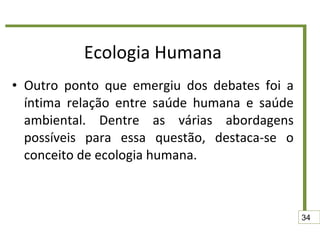 Ecologia Humana Outro ponto que emergiu dos debates foi a íntima relação entre saúde humana e saúde ambiental. Dentre as várias abordagens possíveis para essa questão, destaca-se o conceito de ecologia humana. 34 