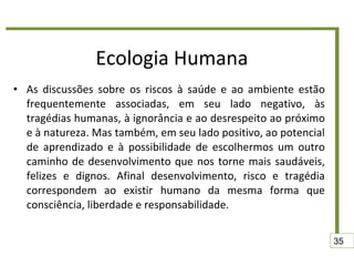 Ecologia Humana As discussões sobre os riscos à saúde e ao ambiente estão frequentemente associadas, em seu lado negativo, às tragédias humanas, à ignorância e ao desrespeito ao próximo e à natureza. Mas também, em seu lado positivo, ao potencial de aprendizado e à possibilidade de escolhermos um outro caminho de desenvolvimento que nos torne mais saudáveis, felizes e dignos. Afinal desenvolvimento, risco e tragédia correspondem ao existir humano da mesma forma que consciência, liberdade e responsabilidade. 35 