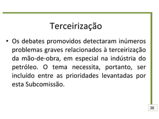 Terceirização Os debates promovidos detectaram inúmeros problemas graves relacionados à terceirização da mão-de-obra, em especial na indústria do petróleo. O tema necessita, portanto, ser incluído entre as prioridades levantadas por esta Subcomissão. 36 