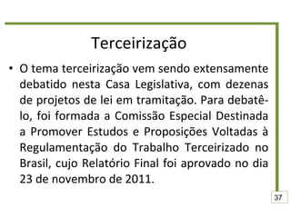 Terceirização O tema terceirização vem sendo extensamente debatido nesta Casa Legislativa, com dezenas de projetos de lei em tramitação. Para debatê-lo, foi formada a Comissão Especial Destinada a Promover Estudos e Proposições Voltadas à Regulamentação do Trabalho Terceirizado no Brasil, cujo Relatório Final foi aprovado no dia 23 de novembro de 2011.  37 