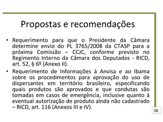 Propostas e recomendações Requerimento para que o Presidente da Câmara determine envio do PL 3765/2008 da CTASP para a próxima Comissão – CCJC, conforme previsto no Regimento Interno da Câmara dos Deputados - RICD, art. 52, § 6º (Anexo II). Requerimento de Informações à Anvisa e ao Ibama sobre os procedimentos para aprovação do uso de dispersantes em território brasileiro, especificando quais produtos são aprovados e que condutas são tomadas em casos de emergência, inclusive quanto á eventual autorização de produto ainda não cadastrado – RICD, art. 116 (Anexos III e IV). 38 