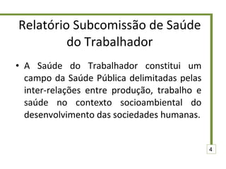 Relatório Subcomissão de Saúde do Trabalhador A Saúde do Trabalhador constitui um campo da Saúde Pública delimitadas pelas inter-relações entre produção, trabalho e saúde no contexto socioambiental do desenvolvimento das sociedades humanas. 4 