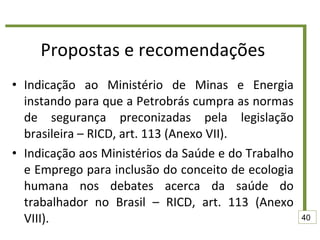 Propostas e recomendações Indicação ao Ministério de Minas e Energia instando para que a Petrobrás cumpra as normas de segurança preconizadas pela legislação brasileira – RICD, art. 113 (Anexo VII). Indicação aos Ministérios da Saúde e do Trabalho e Emprego para inclusão do conceito de ecologia humana nos debates acerca da saúde do trabalhador no Brasil – RICD, art. 113 (Anexo VIII). 40 
