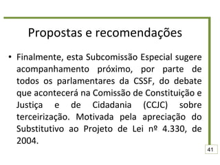 Propostas e recomendações Finalmente, esta Subcomissão Especial sugere acompanhamento próximo, por parte de todos os parlamentares da CSSF, do debate que acontecerá na Comissão de Constituição e Justiça e de Cidadania (CCJC) sobre terceirização. Motivada pela apreciação do Substitutivo ao Projeto de Lei nº 4.330, de 2004. 41 