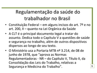 Regulamentação da saúde do trabalhador no Brasil  Constituição Federal – em alguns incisos do art. 7º e no art. 200, II – quanto na Lei Orgânica da Saúde A CLT é o principal documento legal a tratar do assunto. Dedica todo o Capítulo V a questões de saúde e segurança no trabalho, além de outros dispositivos dispersos ao longo de seu texto. O Ministério usa a Portaria MTB nº 3.214, de 08 de junho de 1978, que “aprova as Normas Regulamentadoras - NR – do Capítulo V, Título II, da Consolidação das Leis do Trabalho, relativas a Segurança e Medicina do Trabalho”. 5 