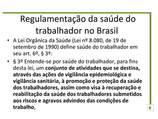 Regulamentação da saúde do trabalhador no Brasil  A Lei Orgânica da Saúde (Lei nº 8.080, de 19 de setembro de 1990) define saúde do trabalhador em seu art. 6º, § 3º: § 3º Entende-se por saúde do trabalhador, para fins desta lei, um  conjunto de atividades que se destina, através das ações de vigilância epidemiológica e vigilância sanitária, à promoção e proteção da saúde dos trabalhadores, assim como visa à recuperação e reabilitação da saúde dos trabalhadores submetidos aos riscos e agravos advindos das condições de trabalho , 6 