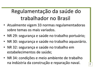 Regulamentação da saúde do trabalhador no Brasil  Atualmente vigem 33 normas regulamentadoras sobre temas os mais variados.  NR 29: segurança e saúde no trabalho portuário; NR 30: segurança e saúde no trabalho aquaviário.  NR 32: segurança e saúde no trabalho em estabelecimentos de saúde; NR 34: condições e meio ambiente de trabalho na indústria da construção e reparação naval. 7 