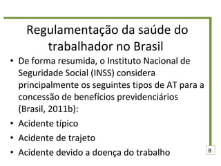 Regulamentação da saúde do trabalhador no Brasil  De forma resumida, o Instituto Nacional de Seguridade Social (INSS) considera principalmente os seguintes tipos de AT para a concessão de benefícios previdenciários (Brasil, 2011b): Acidente típico  Acidente de trajeto  Acidente devido a doença do trabalho  8 