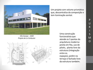 Um projeto com volume prismático
                          que, descentraliza da composição e
                          tem iluminação zenital.

                                                               P
                                                               U
                                                               R
                                                               I
                                   Uma construção              S
  Vila Savoye - 1928               funcionalista que
Projeto de Le Corbusier
                                   atende os 5 pontas da
                                                               M
                                   arquitetura moderna:        O
                                   janela em fita, uso de
                                   pilotis, planta livre da
                                   estrutura (integração
                                   entre os
                                   espaços), jardim no
                                   terraço e fachada livre
                                   da estrutura também.
 