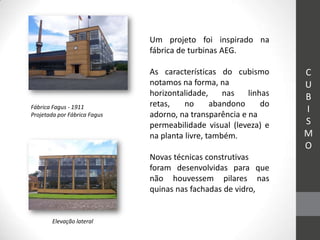 Um projeto foi inspirado na
                              fábrica de turbinas AEG.

                              As características do cubismo       C
                              notamos na forma, na                U
                              horizontalidade,     nas   linhas   B
Fábrica Fagus - 1911          retas,    no      abandono     do
Projetada por Fábrica Fagus   adorno, na transparência e na
                                                                  I
                              permeabilidade visual (leveza) e    S
                              na planta livre, também.            M
                                                                  O
                              Novas técnicas construtivas
                              foram desenvolvidas para que
                              não houvessem pilares nas
                              quinas nas fachadas de vidro,


        Elevação lateral
 