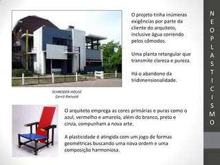 O projeto tinha inúmeras      N
                                    exigências por parte da       E
                                    cliente do arquiteto,
                                                                  O
                                    inclusive água correndo
                                    pelos cômodos.                P
                                                                  L
                                    Uma planta retangular que     A
                                    transmite clareza e pureza.
                                                                  S
                                    Há o abandono da              T
                                    tridimensionalidade.          I
SCHRODER HOUSE
                                                                  C
  Gerrit Rietveld                                                 I
                                                                  S
       O arquiteto emprega as cores primárias e puras como o
       azul, vermelho e amarelo, além do branco, preto e          M
       cinza, compunham a nova arte.                              O
       A plasticidade é atingida com um jogo de formas
       geométricas buscando uma nova ordem e uma
       composição harmoniosa.
 