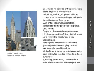 Construído no período entre guerras teve
                              como objetivo a exaltação das
                              máquinas, do luxo, da grandiosidade,
                              Livrou-se da ornamentação por influência
                              do cubismo e do futurismo.
                              Suas linhas imaginárias remetem à             A
                              velocidade da máquina que é explorada         R
                              pelo cinema.                                  T
                              Graças ao desenvolvimento de novas
                              técnicas construtivas foi possível alcançar
                              uma geometria escalonada e tão                D
                              verticalizada.                                E
                              Tem alguma ornamentação do estilo             C
                              gótico que se parecem gárgulas e na
                              extremidade, equilibrando o                   O
                              pináculo, uma coroa com várias camadas
Edifício Chrysler – 1925      com triângulos vazados imitando roda de
Projeto de William Van Alen
                              automóvel
                              e, consequentemente, remetentdo a
                              velocidade e ao dinamismo do período.
 