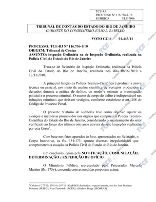 TCE-RJ
PROCESSO Nº 116.736-1/10
RUBRICA
FLS:7096

TRIBUNAL DE CONTAS DO ESTADO DO RIO DE JANEIRO
GABINETE DO CONSELHEIRO JULIO L. RABELLO
VOTO GC-6

01.443/11

PROCESSO: TCE-RJ Nº 116.736-1/10
ORIGEM: Tribunal de Contas
ASSUNTO: inspeção Ordinária na de Inspeção Ordinária, realizada na
Polícia Civil do Estado do Rio de Janeiro
Trata-se de Relatório de Inspeção Ordinária, realizada na Polícia
Civil do Estado do Rio de Janeiro, realizada nos dias 08/09/2010 a
12/11/2010.
A principal função da Polícia Técnico-Científica é produzir a prova
técnica ou pericial, por meio da análise científica de vestígios produzidos e
deixados durante a prática de delitos, de modo a orientar a investigação
policial e o processo criminal. O exame de corpo de delito é indispensável nas
infrações criminais que deixam vestígios, conforme estabelece o art. 158 do
Código de Processo Penal.
O presente relatório de auditoria teve como objetivo apurar os
avanços e melhorias promovidos nos órgãos que compõem a Polícia TécnicoCientífica do Estado do Rio de Janeiro, considerando o sucateamento do setor
verificado ao longo dos últimos oito anos através de sete Inspeções realizadas
por esta Corte 1 .
Com base nos fatos apurados in loco, apresentados no Relatório, o
Corpo Instrutivo, às fls. 151/173, apurou diversas irregularidades que
comprometem a atuação da Polícia Civil do Estado do Rio de Janeiro.
Em conclusão, opina pela NOTIFICAÇÃO, COMUNICAÇÃO,
DETERMINAÇÃO e EXPEDIÇÃO DE OFÍCIO.
O Ministério Público, representado pelo Procurador Marcelo
Martins (fls. 175v), concorda com as medidas propostas acima.

1

Ofícios nº 277/10, 279/10 e 297/10 - GAP/SGE destinados, respectivamente, aos Srs. José Mariano
Beltrame (SESEG), Alan Turnowski (PCERJ) e Hudson Braga (SEOBRAS)

 