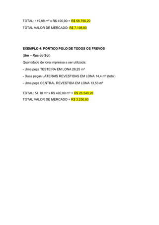 TOTAL: 119,98 m² x R$ 490,00 = R$ 58,790,20

TOTAL VALOR DE MERCADO: R$ 7.198,80




EXEMPLO 4: PÓRTICO POLO DE TODOS OS FREVOS

(Um – Rua do Sol)

Quantidade de lona impressa a ser utilizada:

- Uma peça TESTEIRA EM LONA 26,25 m²

- Duas peças LATERAIS REVESTIDAS EM LONA 14,4 m² (total)

- Uma peça CENTRAL REVESTIDA EM LONA 13,53 m²


TOTAL: 54,18 m² x R$ 490,00 m² = R$ 26.548,20
TOTAL VALOR DE MERCADO = R$ 3.250,80
 