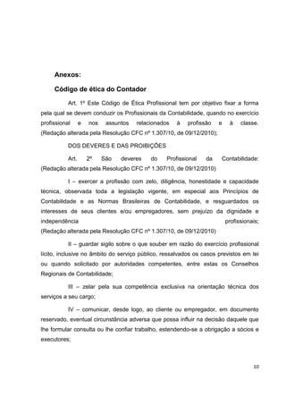 Anexos:

     Código de ética do Contador

           Art. 1º Este Código de Ética Profissional tem por objetivo fixar a forma
pela qual se devem conduzir os Profissionais da Contabilidade, quando no exercício
profissional      e   nos    assuntos   relacionados   à   profissão   e    à    classe.
(Redação alterada pela Resolução CFC nº 1.307/10, de 09/12/2010);

           DOS DEVERES E DAS PROIBIÇÕES

           Art.       2º    São   deveres    do    Profissional   da   Contabilidade:
(Redação alterada pela Resolução CFC nº 1.307/10, de 09/12/2010)

           I – exercer a profissão com zelo, diligência, honestidade e capacidade
técnica, observada toda a legislação vigente, em especial aos Princípios de
Contabilidade e as Normas Brasileiras de Contabilidade, e resguardados os
interesses de seus clientes e/ou empregadores, sem prejuízo da dignidade e
independência                                                              profissionais;
(Redação alterada pela Resolução CFC nº 1.307/10, de 09/12/2010)

           II – guardar sigilo sobre o que souber em razão do exercício profissional
lícito, inclusive no âmbito do serviço público, ressalvados os casos previstos em lei
ou quando solicitado por autoridades competentes, entre estas os Conselhos
Regionais de Contabilidade;

           III – zelar pela sua competência exclusiva na orientação técnica dos
serviços a seu cargo;

           IV – comunicar, desde logo, ao cliente ou empregador, em documento
reservado, eventual circunstância adversa que possa influir na decisão daquele que
lhe formular consulta ou lhe confiar trabalho, estendendo-se a obrigação a sócios e
executores;



                                                                                      10
 