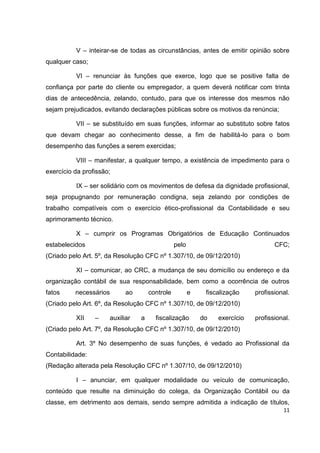 V – inteirar-se de todas as circunstâncias, antes de emitir opinião sobre
qualquer caso;

          VI – renunciar às funções que exerce, logo que se positive falta de
confiança por parte do cliente ou empregador, a quem deverá notificar com trinta
dias de antecedência, zelando, contudo, para que os interesse dos mesmos não
sejam prejudicados, evitando declarações públicas sobre os motivos da renúncia;

          VII – se substituído em suas funções, informar ao substituto sobre fatos
que devam chegar ao conhecimento desse, a fim de habilitá-lo para o bom
desempenho das funções a serem exercidas;

          VIII – manifestar, a qualquer tempo, a existência de impedimento para o
exercício da profissão;

          IX – ser solidário com os movimentos de defesa da dignidade profissional,
seja propugnando por remuneração condigna, seja zelando por condições de
trabalho compatíveis com o exercício ético-profissional da Contabilidade e seu
aprimoramento técnico.

          X – cumprir os Programas Obrigatórios de Educação Continuados
estabelecidos                                   pelo                               CFC;
(Criado pelo Art. 5º, da Resolução CFC nº 1.307/10, de 09/12/2010)

          XI – comunicar, ao CRC, a mudança de seu domicílio ou endereço e da
organização contábil de sua responsabilidade, bem como a ocorrência de outros
fatos     necessários       ao       controle          e    fiscalização    profissional.
(Criado pelo Art. 6º, da Resolução CFC nº 1.307/10, de 09/12/2010)

          XII    –    auxiliar   a     fiscalização        do   exercício   profissional.
(Criado pelo Art. 7º, da Resolução CFC nº 1.307/10, de 09/12/2010)

          Art. 3º No desempenho de suas funções, é vedado ao Profissional da
Contabilidade:
(Redação alterada pela Resolução CFC nº 1.307/10, de 09/12/2010)

          I – anunciar, em qualquer modalidade ou veículo de comunicação,
conteúdo que resulte na diminuição do colega, da Organização Contábil ou da
classe, em detrimento aos demais, sendo sempre admitida a indicação de títulos,
                                                                                      11
 