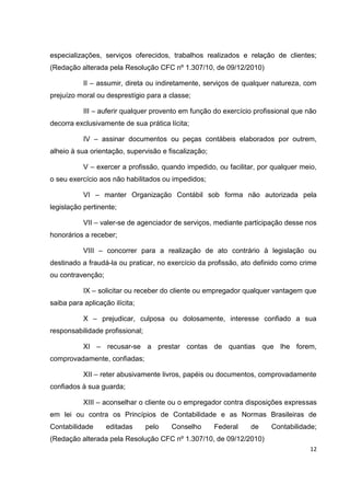 especializações, serviços oferecidos, trabalhos realizados e relação de clientes;
(Redação alterada pela Resolução CFC nº 1.307/10, de 09/12/2010)

           II – assumir, direta ou indiretamente, serviços de qualquer natureza, com
prejuízo moral ou desprestígio para a classe;

           III – auferir qualquer provento em função do exercício profissional que não
decorra exclusivamente de sua prática lícita;

           IV – assinar documentos ou peças contábeis elaborados por outrem,
alheio à sua orientação, supervisão e fiscalização;

           V – exercer a profissão, quando impedido, ou facilitar, por qualquer meio,
o seu exercício aos não habilitados ou impedidos;

           VI – manter Organização Contábil sob forma não autorizada pela
legislação pertinente;

           VII – valer-se de agenciador de serviços, mediante participação desse nos
honorários a receber;

           VIII – concorrer para a realização de ato contrário à legislação ou
destinado a fraudá-la ou praticar, no exercício da profissão, ato definido como crime
ou contravenção;

           IX – solicitar ou receber do cliente ou empregador qualquer vantagem que
saiba para aplicação ilícita;

           X – prejudicar, culposa ou dolosamente, interesse confiado a sua
responsabilidade profissional;

           XI – recusar-se a prestar contas de quantias que lhe forem,
comprovadamente, confiadas;

           XII – reter abusivamente livros, papéis ou documentos, comprovadamente
confiados à sua guarda;

           XIII – aconselhar o cliente ou o empregador contra disposições expressas
em lei ou contra os Princípios de Contabilidade e as Normas Brasileiras de
Contabilidade      editadas      pelo   Conselho      Federal   de     Contabilidade;
(Redação alterada pela Resolução CFC nº 1.307/10, de 09/12/2010)
                                                                                   12
 