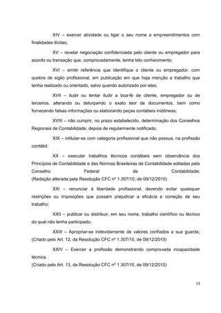 XIV – exercer atividade ou ligar o seu nome a empreendimentos com
finalidades ilícitas;

            XV – revelar negociação confidenciada pelo cliente ou empregador para
acordo ou transação que, comprovadamente, tenha tido conhecimento;

            XVI – emitir referência que identifique o cliente ou empregador, com
quebra de sigilo profissional, em publicação em que haja menção a trabalho que
tenha realizado ou orientado, salvo quando autorizado por eles;

            XVII – iludir ou tentar iludir a boa-fé de cliente, empregador ou de
terceiros, alterando ou deturpando o exato teor de documentos, bem como
fornecendo falsas informações ou elaborando peças contábeis inidôneas;

            XVIII – não cumprir, no prazo estabelecido, determinação dos Conselhos
Regionais de Contabilidade, depois de regularmente notificado;

            XIX – intitular-se com categoria profissional que não possua, na profissão
contábil;

            XX – executar trabalhos técnicos contábeis sem observância dos
Princípios de Contabilidade e das Normas Brasileiras de Contabilidade editadas pelo
Conselho                   Federal                  de                 Contabilidade;
(Redação alterada pela Resolução CFC nº 1.307/10, de 09/12/2010)

            XXI – renunciar à liberdade profissional, devendo evitar quaisquer
restrições ou imposições que possam prejudicar a eficácia e correção de seu
trabalho;

            XXII – publicar ou distribuir, em seu nome, trabalho científico ou técnico
do qual não tenha participado;

            XXIII – Apropriar-se indevidamente de valores confiados a sua guarda;
(Criado pelo Art. 12, da Resolução CFC nº 1.307/10, de 09/12/2010)

            XXIV – Exercer a profissão demonstrando comprovada incapacidade
técnica.
(Criado pelo Art. 13, da Resolução CFC nº 1.307/10, de 09/12/2010)



                                                                                   13
 