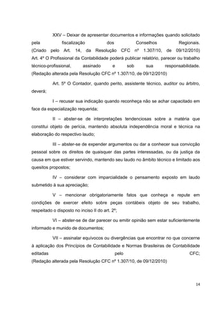 XXV – Deixar de apresentar documentos e informações quando solicitado
pela              fiscalização            dos                Conselhos              Regionais.
(Criado    pelo   Art.   14,     da   Resolução   CFC        nº   1.307/10,   de   09/12/2010)
Art. 4º O Profissional da Contabilidade poderá publicar relatório, parecer ou trabalho
técnico-profissional,          assinado      e         sob         sua        responsabilidade.
(Redação alterada pela Resolução CFC nº 1.307/10, de 09/12/2010)

           Art. 5º O Contador, quando perito, assistente técnico, auditor ou árbitro,
deverá;

           I – recusar sua indicação quando reconheça não se achar capacitado em
face da especialização requerida;

           II – abster-se de interpretações tendenciosas sobre a matéria que
constitui objeto de perícia, mantendo absoluta independência moral e técnica na
elaboração do respectivo laudo;

           III – abster-se de expender argumentos ou dar a conhecer sua convicção
pessoal sobre os direitos de quaisquer das partes interessadas, ou da justiça da
causa em que estiver servindo, mantendo seu laudo no âmbito técnico e limitado aos
quesitos propostos;

           IV – considerar com imparcialidade o pensamento exposto em laudo
submetido à sua apreciação;

           V – mencionar obrigatoriamente fatos que conheça e repute em
condições de exercer efeito sobre peças contábeis objeto de seu trabalho,
respeitado o disposto no inciso II do art. 2º;

           VI – abster-se de dar parecer ou emitir opinião sem estar suficientemente
informado e munido de documentos;

           VII – assinalar equívocos ou divergências que encontrar no que concerne
à aplicação dos Princípios de Contabilidade e Normas Brasileiras de Contabilidade
editadas                                        pelo                                     CFC;
(Redação alterada pela Resolução CFC nº 1.307/10, de 09/12/2010)




                                                                                             14
 