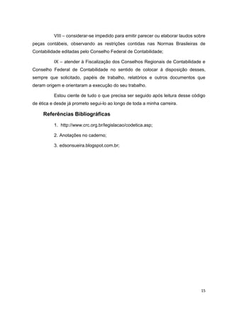 VIII – considerar-se impedido para emitir parecer ou elaborar laudos sobre
peças contábeis, observando as restrições contidas nas Normas Brasileiras de
Contabilidade editadas pelo Conselho Federal de Contabilidade;

          IX – atender à Fiscalização dos Conselhos Regionais de Contabilidade e
Conselho Federal de Contabilidade no sentido de colocar à disposição desses,
sempre que solicitado, papéis de trabalho, relatórios e outros documentos que
deram origem e orientaram a execução do seu trabalho.

          Estou ciente de tudo o que precisa ser seguido após leitura desse código
de ética e desde já prometo segui-lo ao longo de toda a minha carreira.

     Referências Bibliográficas

          1. http://www.crc.org.br/legislacao/codetica.asp;

          2. Anotações no caderno;

          3. edsonsueira.blogspot.com.br;




                                                                                 15
 