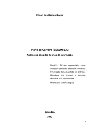 Edson dos Santos Sueira




   Plano de Carreira (EDSON S.A)

Análise na ótica das Teorias da Informação



                     Relatório Técnico apresentado como
                     avaliação parcial da disciplina Teorias da
                     Informação do bacharelado em Ciências
                     Contábeis   dos   primeiro    e   segundo
                     semestre no turno matutino.

                     Orientação: Milton Sampaio




                Salvador,

                  2012
                                                              1
 
