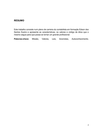 RESUMO


Este trabalho consiste num plano de carreira do contabilista em formação Edson dos
Santos Sueira e apresenta as características, os valores e código de ética que o
mesmo segue para que possa se tornar um grande profissional.

Palavras-chave:    Missão,    Valores,   Leis,   Acionistas,   Autoconhecimento.




                                                                                 2
 