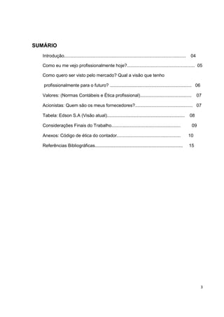 SUMÁRIO
   Introdução.................................................................................................   04

  Como eu me vejo profissionalmente hoje?...................................................... 05

  Como quero ser visto pelo mercado? Qual a visão que tenho

   profissionalmente para o futuro? ................................................................. 06

  Valores: (Normas Contábeis e Ética profissional).........................................                           07

  Acionistas: Quem são os meus fornecedores?.............................................. 07

  Tabela: Edson S.A (Visão atual)..............................................................                  08

   Considerações Finais do Trabalho.......................................................                        09

   Anexos: Código de ética do contador...................................................                        10

  Referências Bibliográficas......................................................................               15




                                                                                                                       3
 