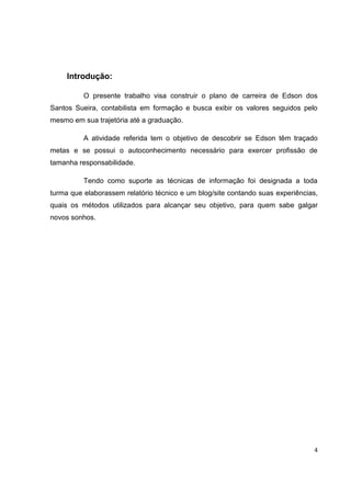 Introdução:

          O presente trabalho visa construir o plano de carreira de Edson dos
Santos Sueira, contabilista em formação e busca exibir os valores seguidos pelo
mesmo em sua trajetória até a graduação.

          A atividade referida tem o objetivo de descobrir se Edson têm traçado
metas e se possui o autoconhecimento necessário para exercer profissão de
tamanha responsabilidade.

          Tendo como suporte as técnicas de informação foi designada a toda
turma que elaborassem relatório técnico e um blog/site contando suas experiências,
quais os métodos utilizados para alcançar seu objetivo, para quem sabe galgar
novos sonhos.




                                                                                4
 