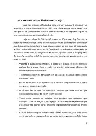 Como eu me vejo profissionalmente hoje?

          Uma das maiores dificuldades para um ser humano é conseguir se
autocriticar, e isso com certeza vai ser difícil para minha pessoa. Muitas vezes paro
para pensar no que realmente eu quero para minha vida, e as respostas surgem de
uma maneira que não consigo explicar direito.

          Hoje sou aluno de Ciências Contábeis da Faculdade Ruy Barbosa, e
podem ter certeza que já é uma responsabilidade muito grande ter que administrar
meu tempo com estudos, lazer e mais estudos, porém sei que estou só começando
a trilhar um caminho para o meu futuro. Creio que é normal que um adolescente de
17 anos de idade como eu esteja cheio de dúvidas, quantas vezes já me perguntei:
Será que fiz a escolha certa? Em alguns momentos esse tipo de questionamento me
deixa confuso.

    Voltando a questão de profissões, já passei por alguns processos seletivos
      embora tenha pouca idade e creio que consigo estabelecer algumas de
      minhas características são elas:

    Tenho facilidade em me comunicar com as pessoas, a oralidade com certeza
      é um ponto forte;

    Busco desenvolver meu trabalho com o máximo comprometimento e estou
      sempre em busca da perfeição;

    A iniciativa faz de mim um profissional proativo, que corre atrás do que
      necessita sem precisar da ordem de um superior;

    Tenho muita vontade de trabalhar com pessoas, pois considero que
      interagindo com os colegas posso agregar conhecimentos e experiências que
      posso levar não apenas para o ambiente empresarial mas também no âmbito
      pessoal;

    É muito complicado para mim trabalhar sozinho numa sala, pois extrovertido
      como sou tenho a necessidade de conversar com as pessoas, na falta dessa


                                                                                    5
 