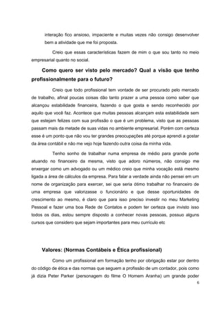 interação fico ansioso, impaciente e muitas vezes não consigo desenvolver
      bem a atividade que me foi proposta.

          Creio que essas características fazem de mim o que sou tanto no meio
empresarial quanto no social.

     Como quero ser visto pelo mercado? Qual a visão que tenho
profissionalmente para o futuro?

          Creio que todo profissional tem vontade de ser procurado pelo mercado
de trabalho, afinal poucas coisas dão tanto prazer a uma pessoa como saber que
alcançou estabilidade financeira, fazendo o que gosta e sendo reconhecido por
aquilo que você faz. Acontece que muitas pessoas alcançam esta estabilidade sem
que estejam felizes com sua profissão o que é um problema, visto que as pessoas
passam mais da metade de suas vidas no ambiente empresarial. Porém com certeza
esse é um ponto que não vou ter grandes preocupações até porque aprendi a gostar
da área contábil e não me vejo hoje fazendo outra coisa da minha vida.

          Tenho sonho de trabalhar numa empresa de médio para grande porte
atuando no financeiro da mesma, visto que adoro números, não consigo me
enxergar como um advogado ou um médico creio que minha vocação está mesmo
ligada a área de cálculos da empresa. Para falar a verdade ainda não pensei em um
nome de organização para exercer, sei que seria ótimo trabalhar no financeiro de
uma empresa que valorizasse o funcionário e que desse oportunidades de
crescimento ao mesmo, é claro que para isso preciso investir no meu Marketing
Pessoal e fazer uma boa Rede de Contatos e podem ter certeza que invisto isso
todos os dias, estou sempre disposto a conhecer novas pessoas, possuo alguns
cursos que considero que sejam importantes para meu currículo etc




     Valores: (Normas Contábeis e Ética profissional)

          Como um profissional em formação tenho por obrigação estar por dentro
do código de ética e das normas que seguem a profissão de um contador, pois como
já dizia Peter Parker (personagem do filme O Homem Aranha) um grande poder
                                                                                6
 