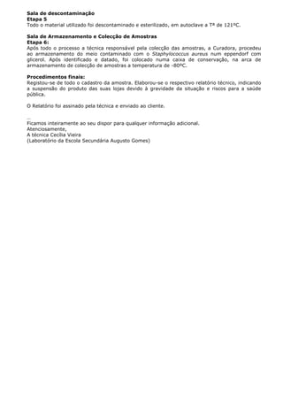 Sala de descontaminação
Etapa 5
Todo o material utilizado foi descontaminado e esterilizado, em autoclave a Tª de 121ºC.
Sala de Armazenamento e Colecção de Amostras
Etapa 6:
Após todo o processo a técnica responsável pela colecção das amostras, a Curadora, procedeu
ao armazenamento do meio contaminado com o Staphylococcus aureus num eppendorf com
glicerol. Após identificado e datado, foi colocado numa caixa de conservação, na arca de
armazenamento de colecção de amostras a temperatura de -80ºC.
Procedimentos finais:
Registou-se de todo o cadastro da amostra. Elaborou-se o respectivo relatório técnico, indicando
a suspensão do produto das suas lojas devido à gravidade da situação e riscos para a saúde
pública.
O Relatório foi assinado pela técnica e enviado ao cliente.
…
Ficamos inteiramente ao seu dispor para qualquer informação adicional.
Atenciosamente,
A técnica Cecília Vieira
(Laboratório da Escola Secundária Augusto Gomes)
 