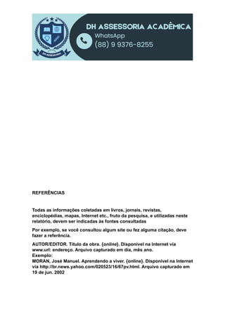 REFERÊNCIAS
Todas as informações coletadas em livros, jornais, revistas,
enciclopédias, mapas, Internet etc., fruto da pesquisa, e utilizadas neste
relatório, devem ser indicadas às fontes consultadas
Por exemplo, se você consultou algum site ou fez alguma citação, deve
fazer a referência.
AUTOR/EDITOR. Título da obra. {online}. Disponível na Internet via
www.url: endereço. Arquivo capturado em dia, mês ano.
Exemplo:
MORAN, José Manuel. Aprendendo a viver. {online}. Disponível na Internet
via http://br.news.yahoo.com/020523/16/67pv.html. Arquivo capturado em
19 de jun. 2002
 