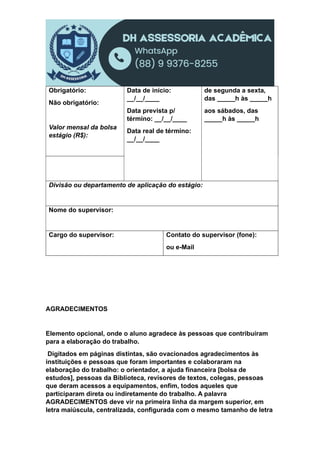 Obrigatório:
Não obrigatório:
Valor mensal da bolsa
estágio (R$):
Data de início:
__/__/____
Data prevista p/
término: __/__/____
Data real de término:
__/__/____
de segunda a sexta,
das _____h às _____h
aos sábados, das
_____h às _____h
Divisão ou departamento de aplicação do estágio:
Nome do supervisor:
Cargo do supervisor: Contato do supervisor (fone):
ou e-Mail
AGRADECIMENTOS
Elemento opcional, onde o aluno agradece às pessoas que contribuíram
para a elaboração do trabalho.
Digitados em páginas distintas, são ovacionados agradecimentos às
instituições e pessoas que foram importantes e colaboraram na
elaboração do trabalho: o orientador, a ajuda financeira [bolsa de
estudos], pessoas da Biblioteca, revisores de textos, colegas, pessoas
que deram acessos a equipamentos, enfim, todos aqueles que
participaram direta ou indiretamente do trabalho. A palavra
AGRADECIMENTOS deve vir na primeira linha da margem superior, em
letra maiúscula, centralizada, configurada com o mesmo tamanho de letra
 