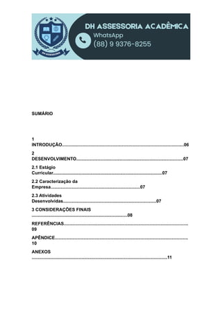 SUMÁRIO
1
INTRODUÇÃO..................................................................................................06
2
DESENVOLVIMENTO......................................................................................07
2.1 Estágio
Curricular........................................................................................07
2.2 Caracterização da
Empresa........................................................................07
2.3 Atividades
Desenvolvidas...........................................................................07
3 CONSIDERAÇÕES FINAIS
.............................................................................08
REFERÊNCIAS....................................................................................................
09
APÊNDICE...........................................................................................................
10
ANEXOS
.............................................................................................................11
 
