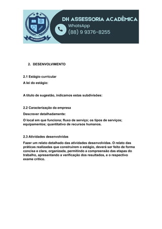 2. DESENVOLVIMENTO
2.1 Estágio curricular
A lei do estágio:
A título de sugestão, indicamos estas subdivisões:
2.2 Caracterização da empresa
Descrever detalhadamente:
O local em que funciona; fluxo de serviço; os tipos de serviços;
equipamentos; quantitativo de recursos humanos.
2.3 Atividades desenvolvidas
Fazer um relato detalhado das atividades desenvolvidas. O relato das
práticas realizadas que construírem o estágio, deverá ser feito de forma
concisa e clara, organizada, permitindo a compreensão das etapas do
trabalho, apresentando a verificação dos resultados, e o respectivo
exame crítico.
 