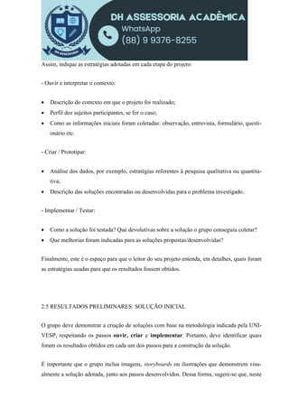 Assim, indique as estratégias adotadas em cada etapa do projeto:
- Ouvir e interpretar o contexto:
 Descrição do contexto em que o projeto foi realizado;
 Perfil dos sujeitos participantes, se for o caso;
 Como as informações iniciais foram coletadas: observação, entrevista, formulário, questi-
onário etc.
- Criar / Prototipar:
 Análise dos dados, por exemplo, estratégias referentes à pesquisa qualitativa ou quantita-
tiva;
 Descrição das soluções encontradas ou desenvolvidas para o problema investigado.
- Implementar / Testar:
 Como a solução foi testada? Que devolutivas sobre a solução o grupo conseguiu coletar?
 Que melhorias foram indicadas para as soluções propostas/desenvolvidas?
Finalmente, este é o espaço para que o leitor do seu projeto entenda, em detalhes, quais foram
as estratégias usadas para que os resultados fossem obtidos.
2.5 RESULTADOS PRELIMINARES: SOLUÇÃO INICIAL
O grupo deve demonstrar a criação de soluções com base na metodologia indicada pela UNI-
VESP, respeitando os passos ouvir, criar e implementar. Portanto, deve identificar quais
foram os resultados obtidos em cada um dos passos para a construção da solução.
É importante que o grupo inclua imagens, storyboards ou ilustrações que demonstrem visu-
almente a solução adotada, junto aos passos desenvolvidos. Dessa forma, sugere-se que, neste
 