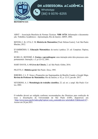 REFERÊNCIAS
ABNT – Associação Brasileira de Normas Técnicas. NBR 14724: Informação e documenta-
ção. Trabalhos Acadêmicos - Apresentação. Rio de Janeiro: ABNT, 2002.
BOYER, C. B.; UTA, C. M. História da Matemática [Trad. Helena Castro]. 3 ed. São Paulo:
Blucher, 2012.
D’AMBRÓSIO, U. Educação Matemática: da teoria à prática. 23. ed. Campinas: Papirus,
2012.
KUBO, O.; BOTOMÉ, S. Ensino e aprendizagem: uma interação entre dois processos com-
portamentais. Interação, v.5, p.123-32, 2001.
HART-DAVIS, A. O Livro da Ciência. 2. ed. São Paulo: Globo, 2016.
PILETTI, C. Didática geral. São Paulo: Ática, 1995.
RIBEIRO, J. L. P. Áreas e Proporções nas Superquadras de Brasília Usando o Google Maps.
Revista do Professor de Matemática. Rio de Janeiro, n. 92, p. 12-15, jan-abr. 2017.
SEVERINO, A. J. Metodologia do trabalho científico. 22. ed. rev. e ampl. São Paulo: Cor-
tez, 2002.
O trabalho deverá ser redigido conforme recomendações das Diretrizes para confecção de
teses e dissertações da Universidade de São Paulo (USP), disponíveis em:
<http://www.teses.usp.br/index.php?option=com_content&view=article&id=52&Itemid=67>.
Acesso em 24 jun.2021.
 