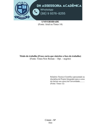 UNIVERSIDADE
(Fonte: Arial ou Times 14)
Título do trabalho (Frase curta que sintetize o foco do trabalho)
(Fonte: Times New Roman – 14pt. – negrito)
Relatório Técnico-Científico apresentado na
disciplina de Projeto Integrador para o curso
de (incluir seu curso) da Universidade..........
(Fonte: Times 12)
Cidade - SP
Ano
 